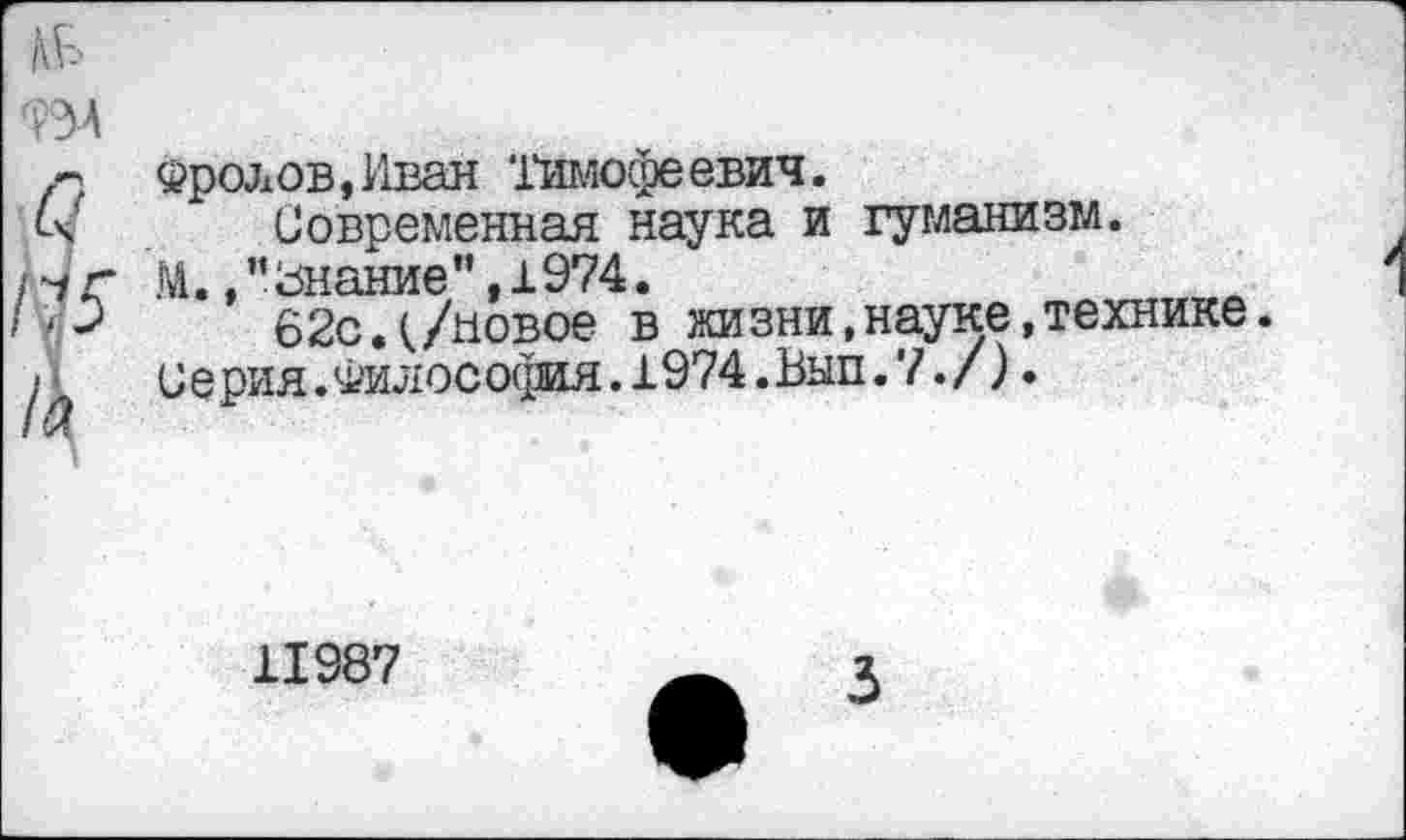 ﻿Фролов,Иван Тимофеевич.
Современная наука и гуманизм.
М. /'Знание ",1974.
62сд/новое в жизни,науке,технике.
Серия.Философия.1974.Вып.7./).
11987
3